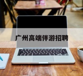 如皋广州高端伴游雇用(广州私家助理伴游雇用)