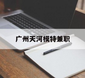 如皋广州天河模特兼职(广州天河区雇用模特)