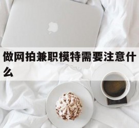 如皋做网拍兼职模特需要留意什么(做网拍模特好欠好)